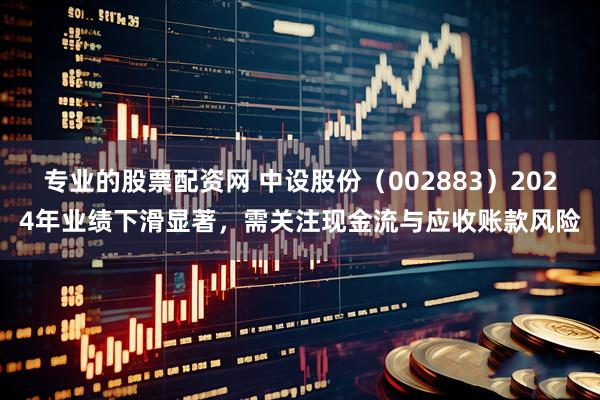 专业的股票配资网 中设股份（002883）2024年业绩下滑显著，需关注现金流与应收账款风险