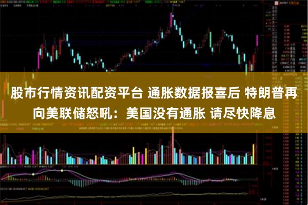 股市行情资讯配资平台 通胀数据报喜后 特朗普再向美联储怒吼：美国没有通胀 请尽快降息