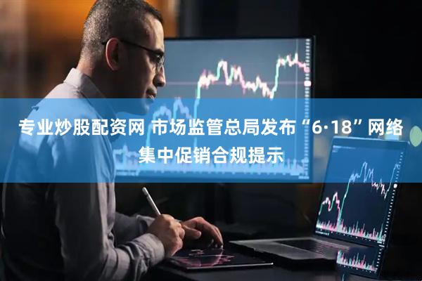专业炒股配资网 市场监管总局发布“6·18”网络集中促销合规提示