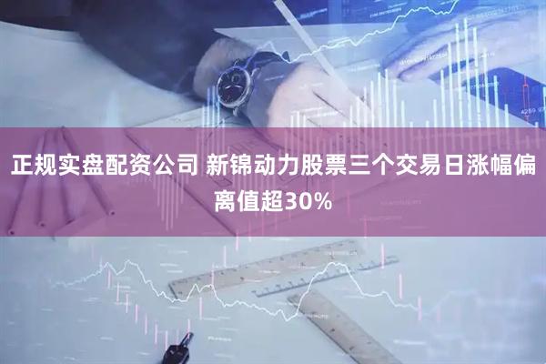 正规实盘配资公司 新锦动力股票三个交易日涨幅偏离值超30%