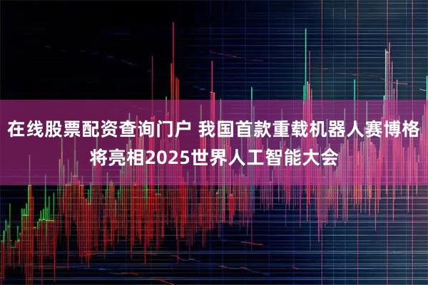 在线股票配资查询门户 我国首款重载机器人赛博格将亮相2025世界人工智能大会
