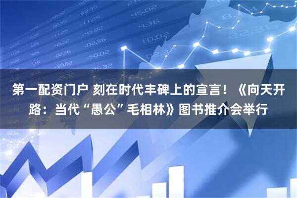 第一配资门户 刻在时代丰碑上的宣言！《向天开路：当代“愚公”毛相林》图书推介会举行