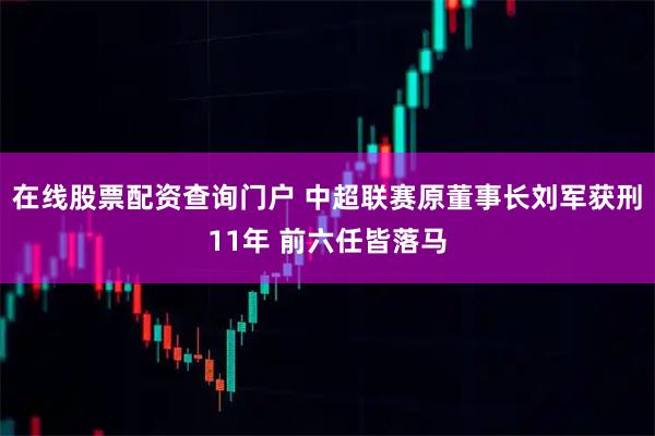 在线股票配资查询门户 中超联赛原董事长刘军获刑11年 前六任皆落马