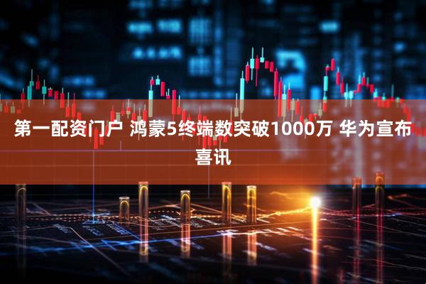 第一配资门户 鸿蒙5终端数突破1000万 华为宣布喜讯
