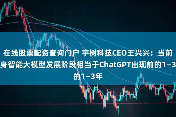 在线股票配资查询门户 宇树科技CEO王兴兴：当前具身智能大模型发展阶段相当于ChatGPT出现前的1—3年