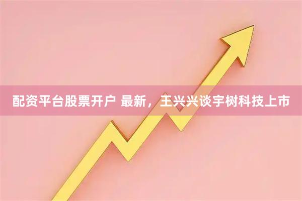 配资平台股票开户 最新，王兴兴谈宇树科技上市