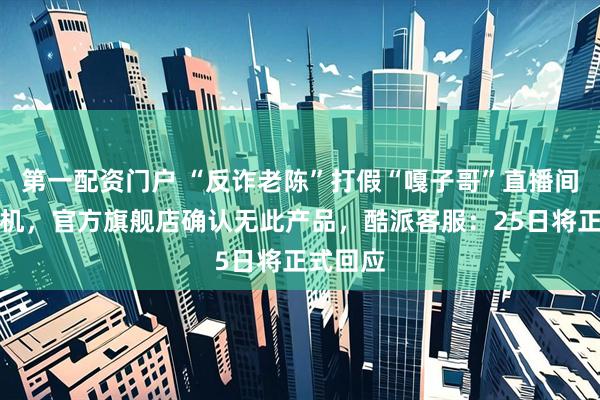 第一配资门户 “反诈老陈”打假“嘎子哥”直播间酷派手机，官方旗舰店确认无此产品，酷派客服：25日将正式回应