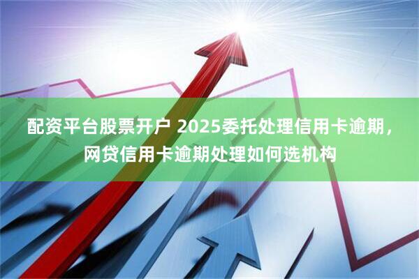配资平台股票开户 2025委托处理信用卡逾期，网贷信用卡逾期处理如何选机构