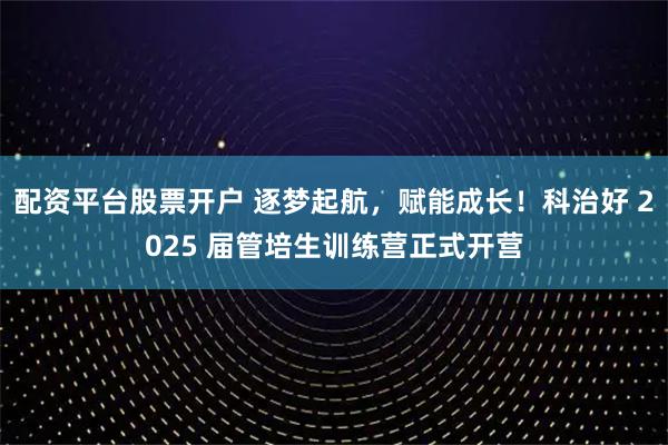配资平台股票开户 逐梦起航，赋能成长！科治好 2025 届管培生训练营正式开营