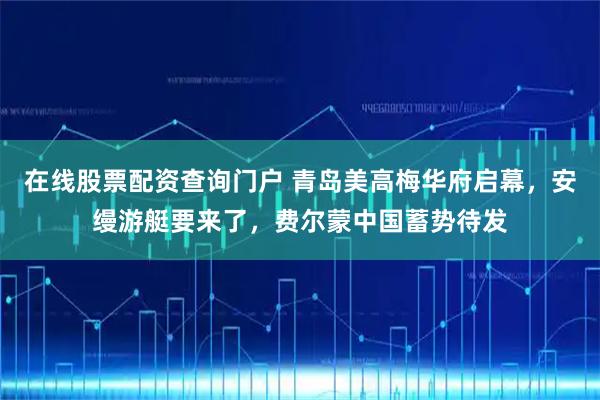 在线股票配资查询门户 青岛美高梅华府启幕，安缦游艇要来了，费尔蒙中国蓄势待发