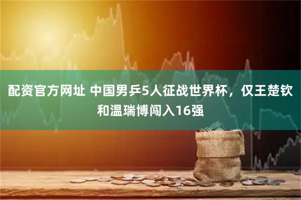 配资官方网址 中国男乒5人征战世界杯，仅王楚钦和温瑞博闯入16强
