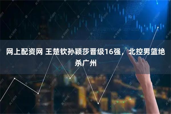 网上配资网 王楚钦孙颖莎晋级16强，北控男篮绝杀广州