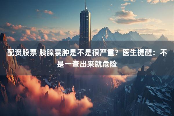 配资股票 胰腺囊肿是不是很严重？医生提醒：不是一查出来就危险