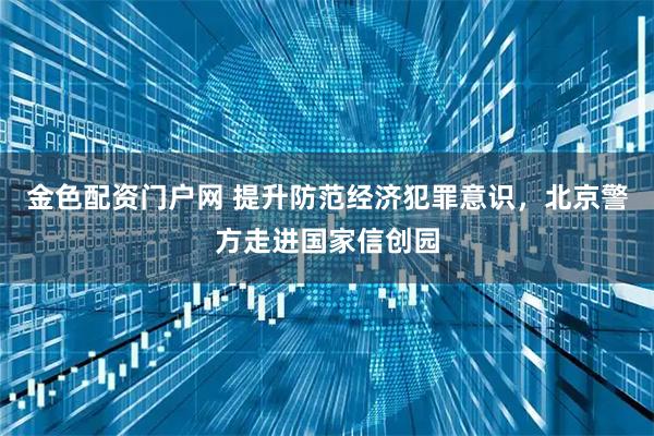 金色配资门户网 提升防范经济犯罪意识，北京警方走进国家信创园