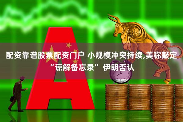 配资靠谱股票配资门户 小规模冲突持续,美称敲定“谅解备忘录” 伊朗否认