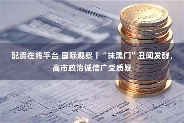 配资在线平台 国际观察丨“抹黑门”丑闻发酵，高市政治诚信广受质疑
